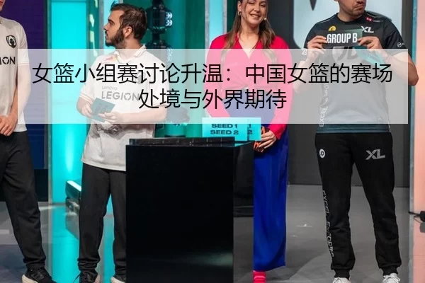 女篮小组赛讨论升温：中国女篮的赛场处境与外界期待